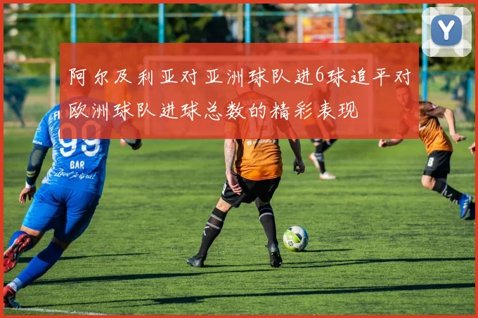 阿尔及利亚对亚洲球队进6球追平对欧洲球队进球总数的精彩表现