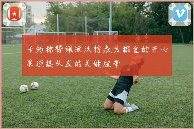 卡约称赞佩顿沃特森为掘金的开心果连接队友的关键纽带