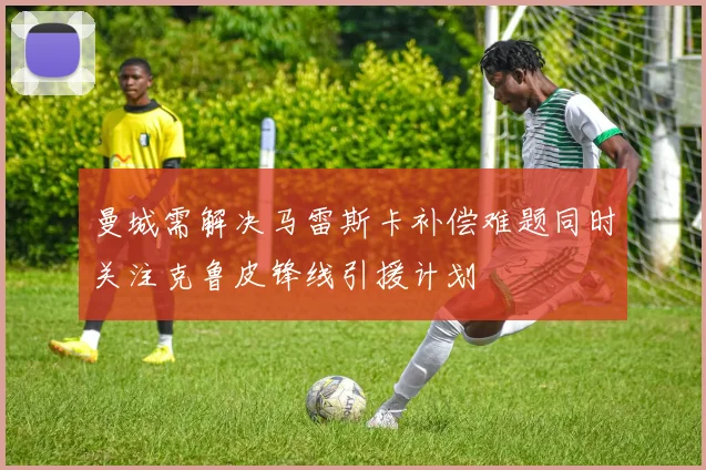 曼城需解决马雷斯卡补偿难题同时关注克鲁皮锋线引援计划