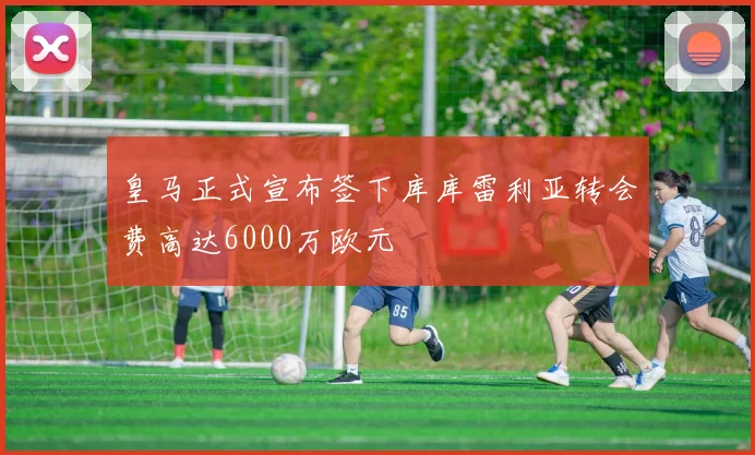 皇马正式宣布签下库库雷利亚转会费高达6000万欧元