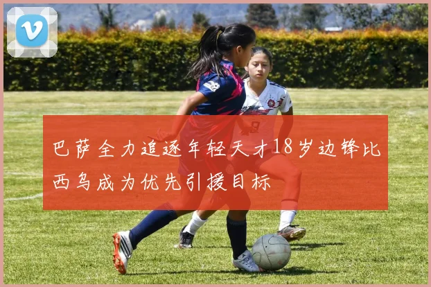 巴萨全力追逐年轻天才18岁边锋比西乌成为优先引援目标