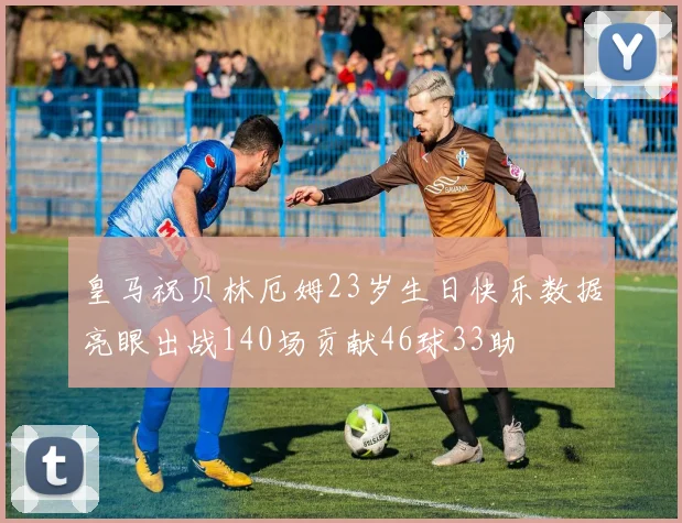 皇马祝贝林厄姆23岁生日快乐数据亮眼出战140场贡献46球33助