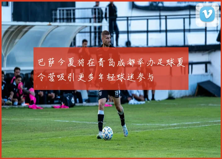 巴萨今夏将在青岛成都举办足球夏令营吸引更多年轻球迷参与