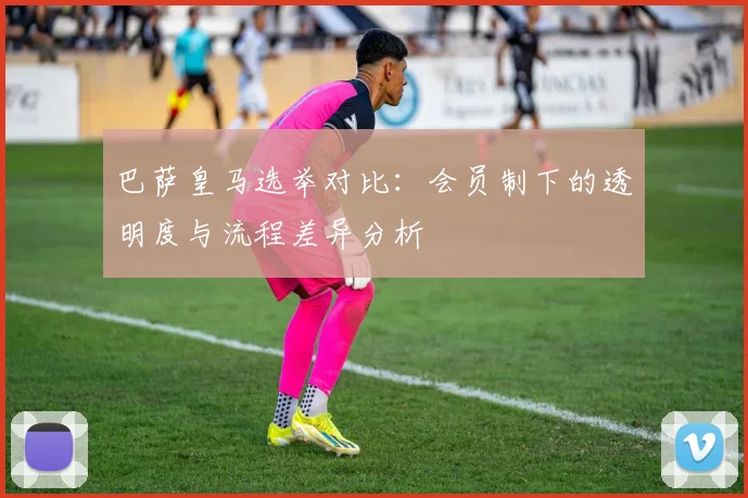 巴萨皇马选举对比：会员制下的透明度与流程差异分析