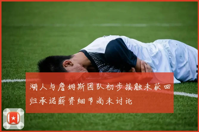 湖人与詹姆斯团队初步接触未获回归承诺薪资细节尚未讨论
