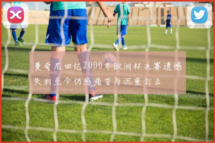 曼奇尼回忆2000年欧洲杯决赛遗憾失利至今仍感痛苦与沉重打击