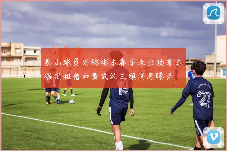 泰山球员刘彬彬本赛季未出场基本确定租借加盟武汉三镇消息曝光