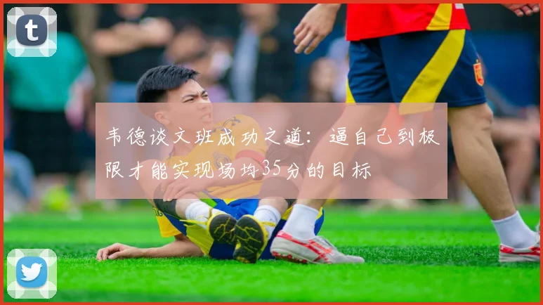 韦德谈文班成功之道：逼自己到极限才能实现场均35分的目标