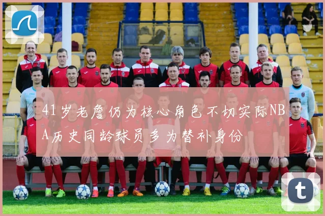 41岁老詹仍为核心角色不切实际NBA历史同龄球员多为替补身份