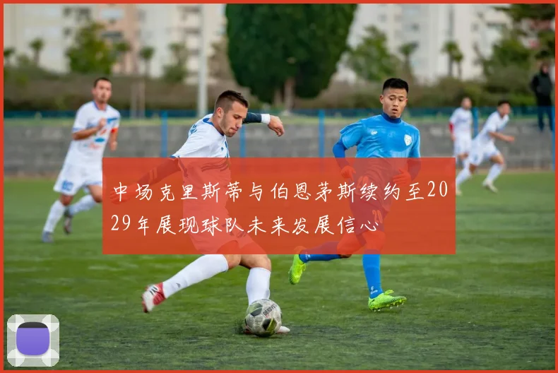 中场克里斯蒂与伯恩茅斯续约至2029年展现球队未来发展信心