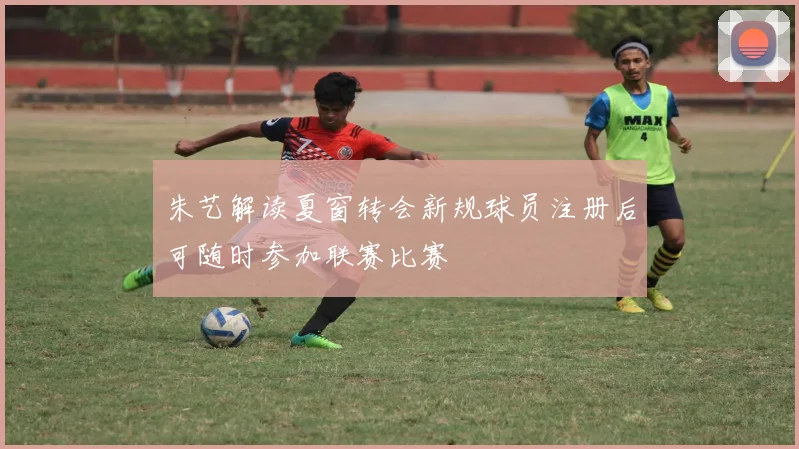朱艺解读夏窗转会新规球员注册后可随时参加联赛比赛