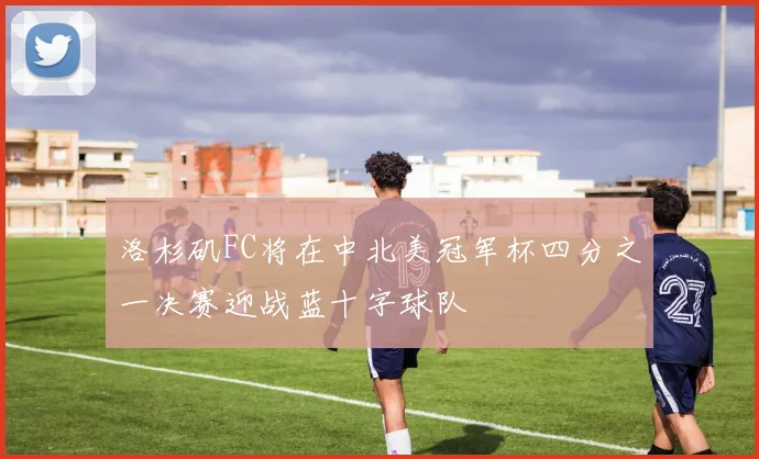 洛杉矶FC将在中北美冠军杯四分之一决赛迎战蓝十字球队